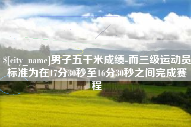 宣城男子五千米成绩-而三级运动员标准为在17分30秒至16分30秒之间完成赛程
