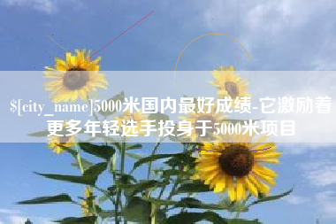 宣城5000米国内最好成绩-它激励着更多年轻选手投身于5000米项目