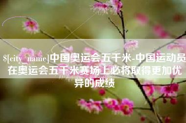 宣城中国奥运会五千米-中国运动员在奥运会五千米赛场上必将取得更加优异的成绩