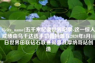 宣城五千米纪录世界纪录-这一惊人成绩由乌干达选手切普特盖在2020年8月14日世界田联钻石联赛揭幕战摩纳哥站创造