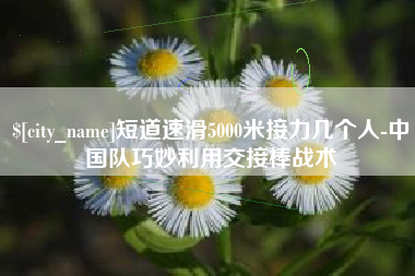 宣城短道速滑5000米接力几个人-中国队巧妙利用交接棒战术