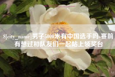 宣城男子5000米有中国选手吗-赛前有想过和队友们一起站上领奖台