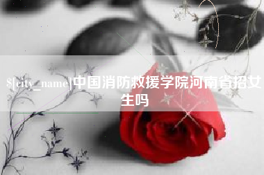宣城中国消防救援学院河南省招女生吗