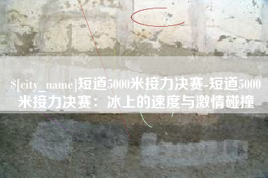 宣城短道5000米接力决赛-短道5000米接力决赛：冰上的速度与激情碰撞