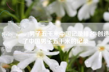 宣城男子五千米中国记录排名-创造了中国男子五千米的记录