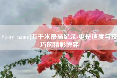 宣城五千米最高纪录-更是速度与技巧的精彩博弈