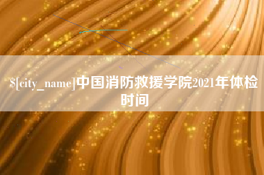 宣城中国消防救援学院2021年体检时间