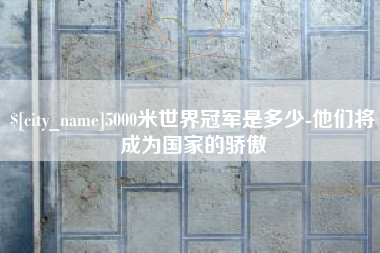 宣城5000米世界冠军是多少-他们将成为国家的骄傲