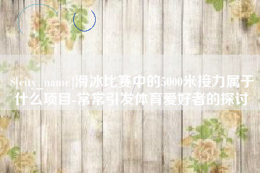 宣城滑冰比赛中的5000米接力属于什么项目-常常引发体育爱好者的探讨