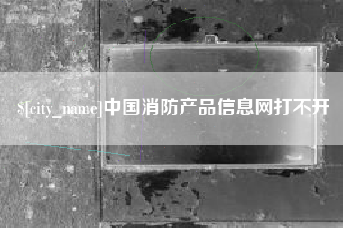 宣城中国消防产品信息网打不开