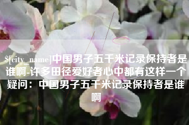 宣城中国男子五千米记录保持者是谁啊-许多田径爱好者心中都有这样一个疑问：中国男子五千米记录保持者是谁啊
