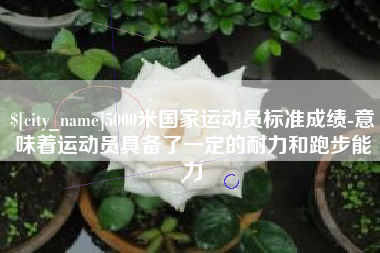 宣城5000米国家运动员标准成绩-意味着运动员具备了一定的耐力和跑步能力