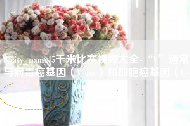 宣城5千米比赛视频大全-“V”通常与病毒癌基因（V-onc）和细胞癌基因（C-onc）相关
