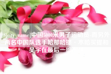 宣城中国5000米男子运动员-而另外两名中国队选手哈那哈提·木哈买提和吴宇在最后一组出场